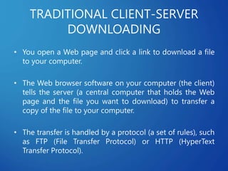 TRADITIONAL CLIENT-SERVER
DOWNLOADING
• You open a Web page and click a link to download a file
to your computer.
• The Web browser software on your computer (the client)
tells the server (a central computer that holds the Web
page and the file you want to download) to transfer a
copy of the file to your computer.
• The transfer is handled by a protocol (a set of rules), such
as FTP (File Transfer Protocol) or HTTP (HyperText
Transfer Protocol).
 