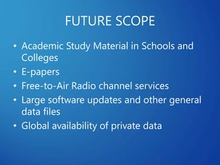 FUTURE SCOPE
• Academic Study Material in Schools and
Colleges
• E-papers
• Free-to-Air Radio channel services
• Large software updates and other general
data files
• Global availability of private data
 