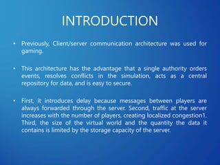INTRODUCTION
• Previously, Client/server communication architecture was used for
gaming.
• This architecture has the advantage that a single authority orders
events, resolves conflicts in the simulation, acts as a central
repository for data, and is easy to secure.
• First, it introduces delay because messages between players are
always forwarded through the server. Second, traffic at the server
increases with the number of players, creating localized congestion1.
Third, the size of the virtual world and the quantity the data it
contains is limited by the storage capacity of the server.
 