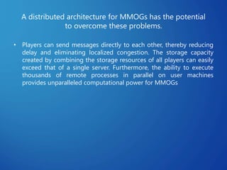 A distributed architecture for MMOGs has the potential
to overcome these problems.
• Players can send messages directly to each other, thereby reducing
delay and eliminating localized congestion. The storage capacity
created by combining the storage resources of all players can easily
exceed that of a single server. Furthermore, the ability to execute
thousands of remote processes in parallel on user machines
provides unparalleled computational power for MMOGs
 