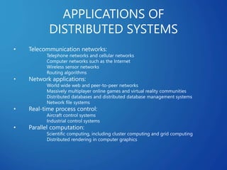 APPLICATIONS OF
DISTRIBUTED SYSTEMS
• Telecommunication networks:
Telephone networks and cellular networks
Computer networks such as the Internet
Wireless sensor networks
Routing algorithms
• Network applications:
World wide web and peer-to-peer networks
Massively multiplayer online games and virtual reality communities
Distributed databases and distributed database management systems
Network file systems
• Real-time process control:
Aircraft control systems
Industrial control systems
• Parallel computation:
Scientific computing, including cluster computing and grid computing
Distributed rendering in computer graphics
 