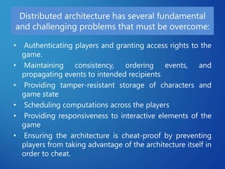 Distributed architecture has several fundamental
and challenging problems that must be overcome:
• Authenticating players and granting access rights to the
game.
• Maintaining consistency, ordering events, and
propagating events to intended recipients
• Providing tamper-resistant storage of characters and
game state
• Scheduling computations across the players
• Providing responsiveness to interactive elements of the
game
• Ensuring the architecture is cheat-proof by preventing
players from taking advantage of the architecture itself in
order to cheat.
 
