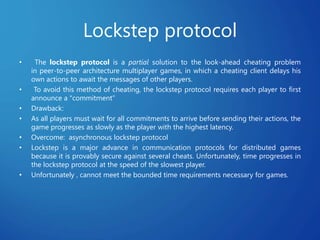Lockstep protocol
• The lockstep protocol is a partial solution to the look-ahead cheating problem
in peer-to-peer architecture multiplayer games, in which a cheating client delays his
own actions to await the messages of other players.
• To avoid this method of cheating, the lockstep protocol requires each player to first
announce a "commitment”
• Drawback:
• As all players must wait for all commitments to arrive before sending their actions, the
game progresses as slowly as the player with the highest latency.
• Overcome: asynchronous lockstep protocol
• Lockstep is a major advance in communication protocols for distributed games
because it is provably secure against several cheats. Unfortunately, time progresses in
the lockstep protocol at the speed of the slowest player.
• Unfortunately , cannot meet the bounded time requirements necessary for games.
 