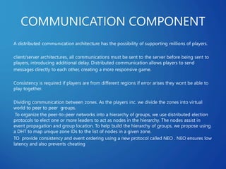 COMMUNICATION COMPONENT
A distributed communication architecture has the possibility of supporting millions of players.
client/server architectures, all communications must be sent to the server before being sent to
players, introducing additional delay. Distributed communication allows players to send
messages directly to each other, creating a more responsive game.
Consistency is required if players are from different regions if error arises they wont be able to
play together.
Dividing communication between zones. As the players inc. we divide the zones into virtual
world to peer to peer groups.
To organize the peer-to-peer networks into a hierarchy of groups, we use distributed election
protocols to elect one or more leaders to act as nodes in the hierarchy. The nodes assist in
event propagation and group location. To help build the hierarchy of groups, we propose using
a DHT to map unique zone IDs to the list of nodes in a given zone.
TO provide consistency and event ordering using a new protocol called NEO . NEO ensures low
latency and also prevents cheating
 