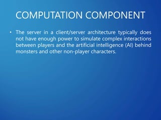 COMPUTATION COMPONENT
• The server in a client/server architecture typically does
not have enough power to simulate complex interactions
between players and the artificial intelligence (AI) behind
monsters and other non-player characters.
 