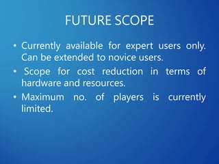 FUTURE SCOPE
• Currently available for expert users only.
Can be extended to novice users.
• Scope for cost reduction in terms of
hardware and resources.
• Maximum no. of players is currently
limited.
 