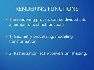 RENDERING FUNCTIONS
• The rendering process can be divided into
a number of distinct functions:
• 1) Geometry processing: modeling
transformation.
• 2) Rasterization: scan-conversion, shading,
 