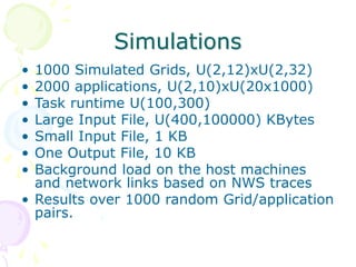 Simulations
• 1000 Simulated Grids, U(2,12)xU(2,32)
• 2000 applications, U(2,10)xU(20x1000)
• Task runtime U(100,300)
• Large Input File, U(400,100000) KBytes
• Small Input File, 1 KB
• One Output File, 10 KB
• Background load on the host machines
and network links based on NWS traces
• Results over 1000 random Grid/application
pairs.
 