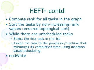 HEFT- contd
• Compute rank for all tasks in the graph
• Sort the tasks by non-increasing rank
values (ensures topological sort)
• While there are unscheduled tasks
– Select the first task in the list
– Assign the task to the processor/machine that
minimizes its completion time using insertion
based scheduling
• endWhile
 