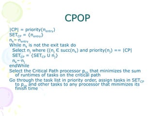 CPOP
|CP| = priority(nentry)
SETCP = {nentry}
nk←nentry
While nk is not the exit task do
Select nj where ((nj Є succ(nk) and priority(nj) == |CP|
SETCP = {SETCP U nj}
nk←nj
endWhile
Select the Critical Path processor pcp that minimizes the sum
of runtimes of tasks on the critical path
Go through the task list in priority order, assign tasks in SETCP
to pcp and other tasks to any processor that minimizes its
finish time
 