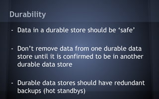 Durability
- Data in a durable store should be ‘safe’
- Don’t remove data from one durable data
store until it is confirmed to be in another
durable data store
- Durable data stores should have redundant
backups (hot standbys)
 