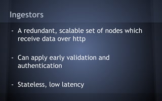 Ingestors
- A redundant, scalable set of nodes which
receive data over http
- Can apply early validation and
authentication
- Stateless, low latency
 