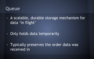 Queue
- A scalable, durable storage mechanism for
data ‘in flight’
- Only holds data temporarily
- Typically preserves the order data was
received in
 