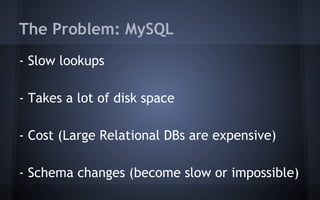 The Problem: MySQL
- Slow lookups
- Takes a lot of disk space
- Cost (Large Relational DBs are expensive)
- Schema changes (become slow or impossible)
 