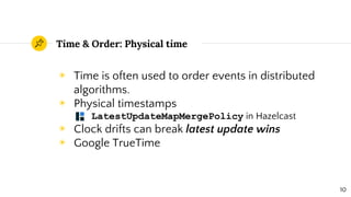 Time & Order: Physical time
◉ Time is often used to order events in distributed
algorithms.
◉ Physical timestamps
○ LatestUpdateMapMergePolicy in Hazelcast
◉ Clock drifts can break latest update wins
◉ Google TrueTime
10
 