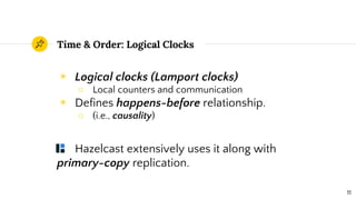 Time & Order: Logical Clocks
◉ Logical clocks (Lamport clocks)
○ Local counters and communication
◉ Defines happens-before relationship.
○ (i.e., causality)
Hazelcast extensively uses it along with
primary-copy replication.
11
 