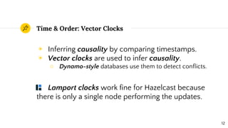 Time & Order: Vector Clocks
◉ Inferring causality by comparing timestamps.
◉ Vector clocks are used to infer causality.
○ Dynamo-style databases use them to detect conflicts.
Lamport clocks work fine for Hazelcast because
there is only a single node performing the updates.
12
 