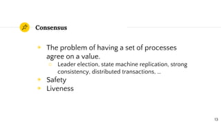 Consensus
◉ The problem of having a set of processes
agree on a value.
○ Leader election, state machine replication, strong
consistency, distributed transactions, …
◉ Safety
◉ Liveness
13
 
