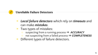 Unreliable Failure Detectors
◉ Local failure detectors which rely on timeouts and
can make mistakes.
◉ Two types of mistakes:
○ suspecting from a running process ⇒ ACCURACY
○ not suspecting from a failed process ⇒ COMPLETENESS
◉ Different types of failure detectors.
15
 
