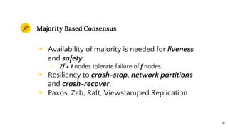 Majority Based Consensus
◉ Availability of majority is needed for liveness
and safety.
○ 2f + 1 nodes tolerate failure of f nodes.
◉ Resiliency to crash-stop, network partitions
and crash-recover.
◉ Paxos, Zab, Raft, Viewstamped Replication
18
 