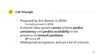 CAP Principle
◉ Proposed by Eric Brewer in 2000.
○ Formally proved in 2002.
◉ A shared-data system cannot achieve perfect
consistency and perfect availability in the
presence of network partitions.
○ AP versus CP
◉ Widespread acceptance, and yet a lot of criticism.
20
 