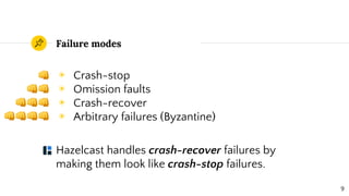 Failure modes
◉ Crash-stop
◉ Omission faults
◉ Crash-recover
◉ Arbitrary failures (Byzantine)
Hazelcast handles crash-recover failures by
making them look like crash-stop failures.
9
 