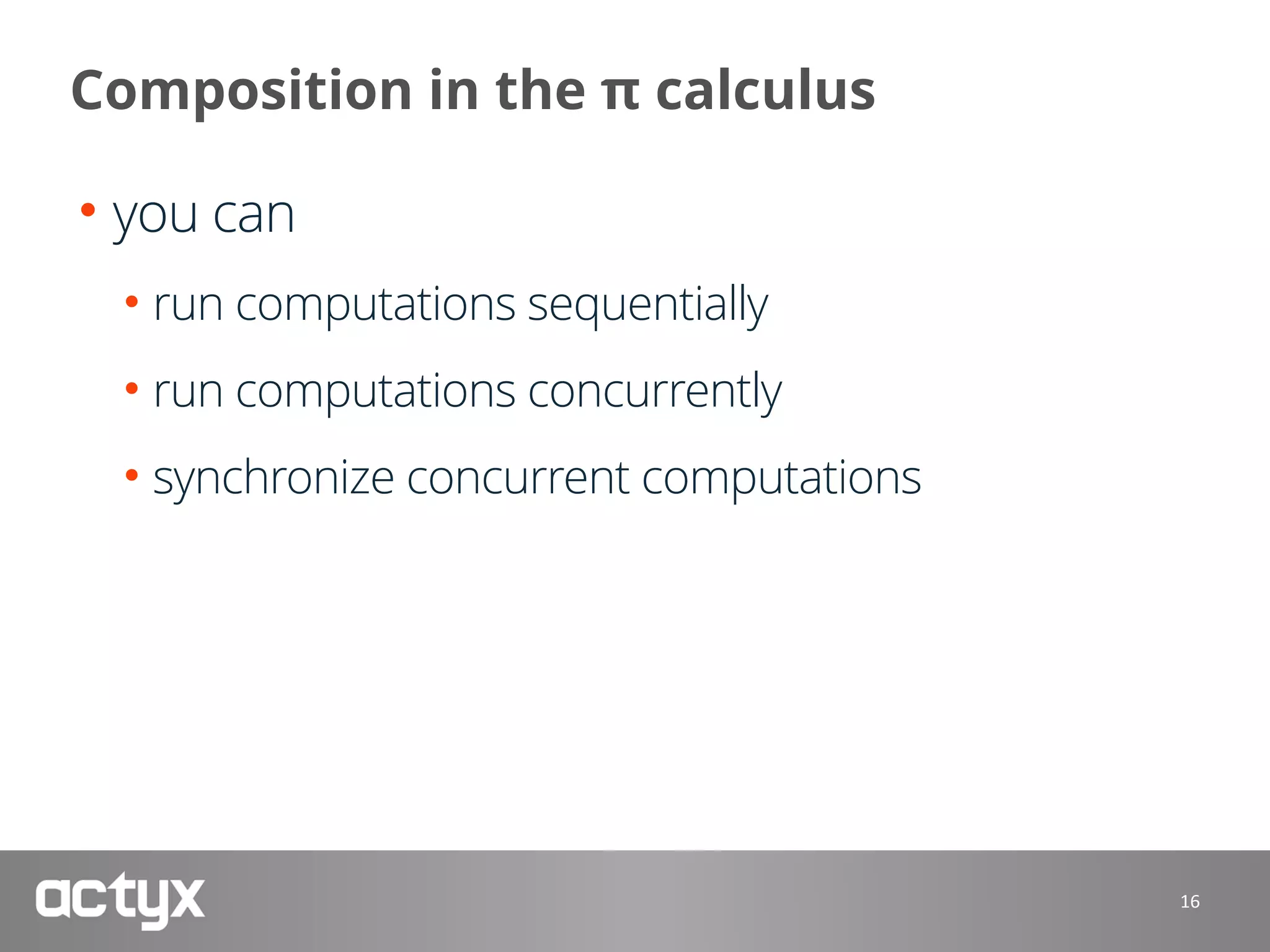 Composition in the π calculus
• you can
• run computations sequentially
• run computations concurrently
• synchronize concurrent computations
16
 