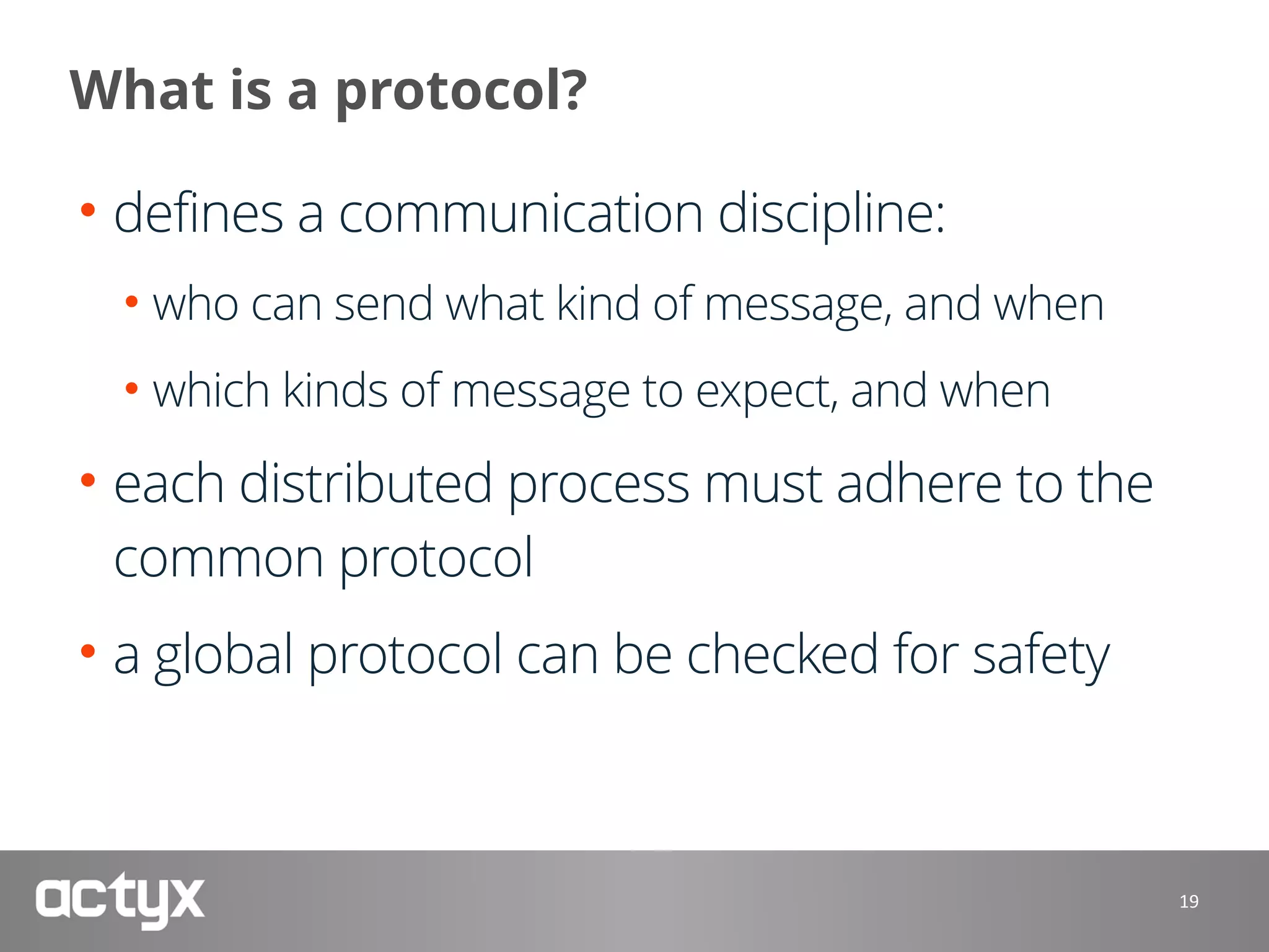 What is a protocol?
• defines a communication discipline:
• who can send what kind of message, and when
• which kinds of message to expect, and when
• each distributed process must adhere to the
common protocol
• a global protocol can be checked for safety
19
 