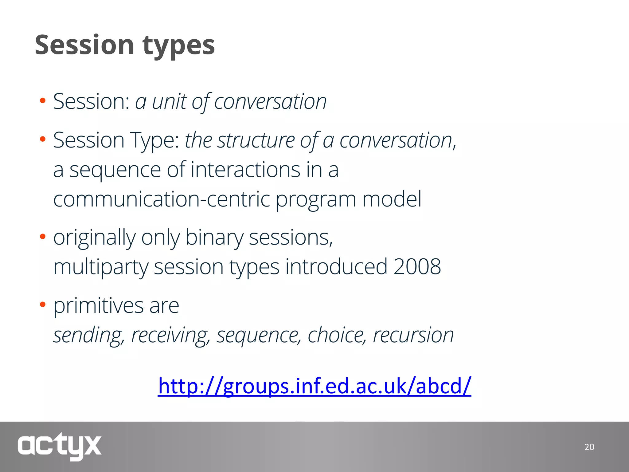 Session types
• Session: a unit of conversation
• Session Type: the structure of a conversation, 
a sequence of interactions in a 
communication-centric program model
• originally only binary sessions, 
multiparty session types introduced 2008
• primitives are 
sending, receiving, sequence, choice, recursion 
 
20
http://groups.inf.ed.ac.uk/abcd/
 
