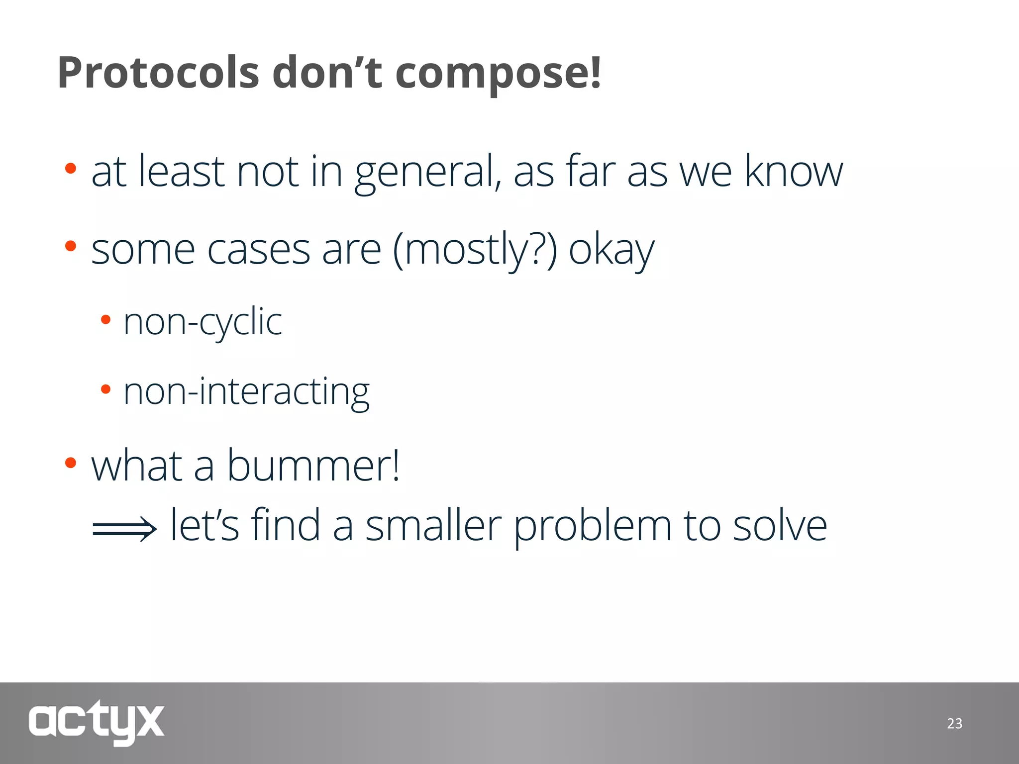 Protocols don’t compose!
• at least not in general, as far as we know
• some cases are (mostly?) okay
• non-cyclic
• non-interacting
• what a bummer! 
⟹ let’s find a smaller problem to solve
23
 