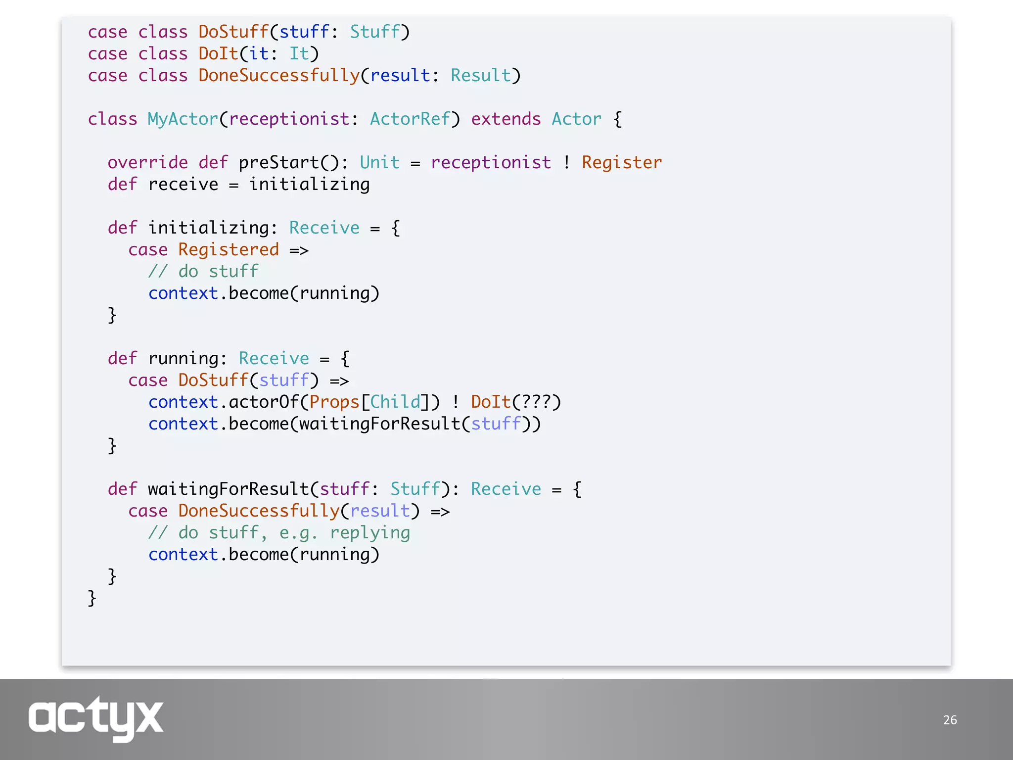 26
case class DoStuff(stuff: Stuff)
case class DoIt(it: It)
case class DoneSuccessfully(result: Result)
class MyActor(receptionist: ActorRef) extends Actor {
override def preStart(): Unit = receptionist ! Register
def receive = initializing
def initializing: Receive = {
case Registered =>
// do stuff
context.become(running)
}
def running: Receive = {
case DoStuff(stuff) =>
context.actorOf(Props[Child]) ! DoIt(???)
context.become(waitingForResult(stuff))
}
def waitingForResult(stuff: Stuff): Receive = {
case DoneSuccessfully(result) =>
// do stuff, e.g. replying
context.become(running)
}
}
 