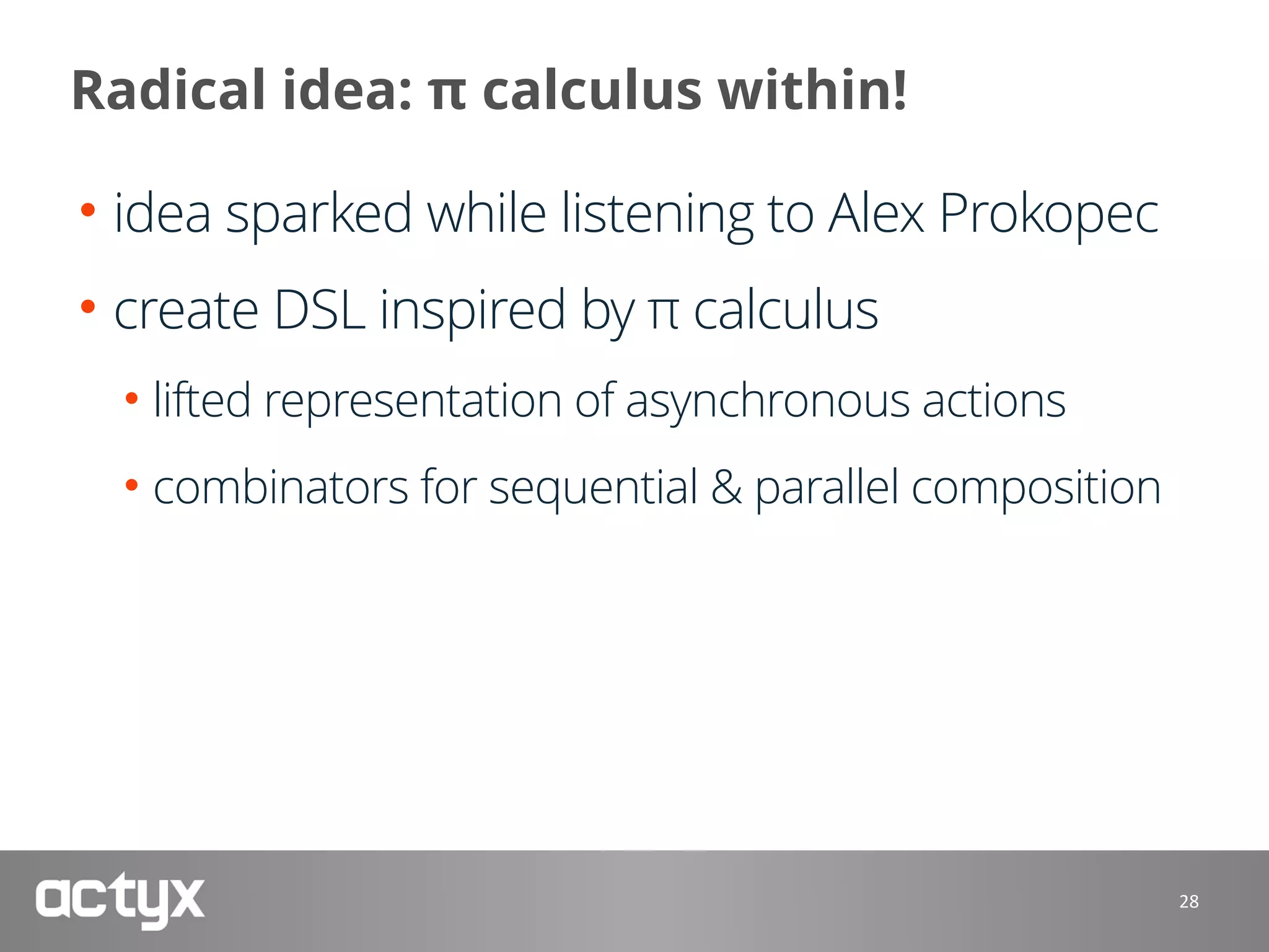 Radical idea: π calculus within!
• idea sparked while listening to Alex Prokopec
• create DSL inspired by π calculus
• lifted representation of asynchronous actions
• combinators for sequential & parallel composition
28
 