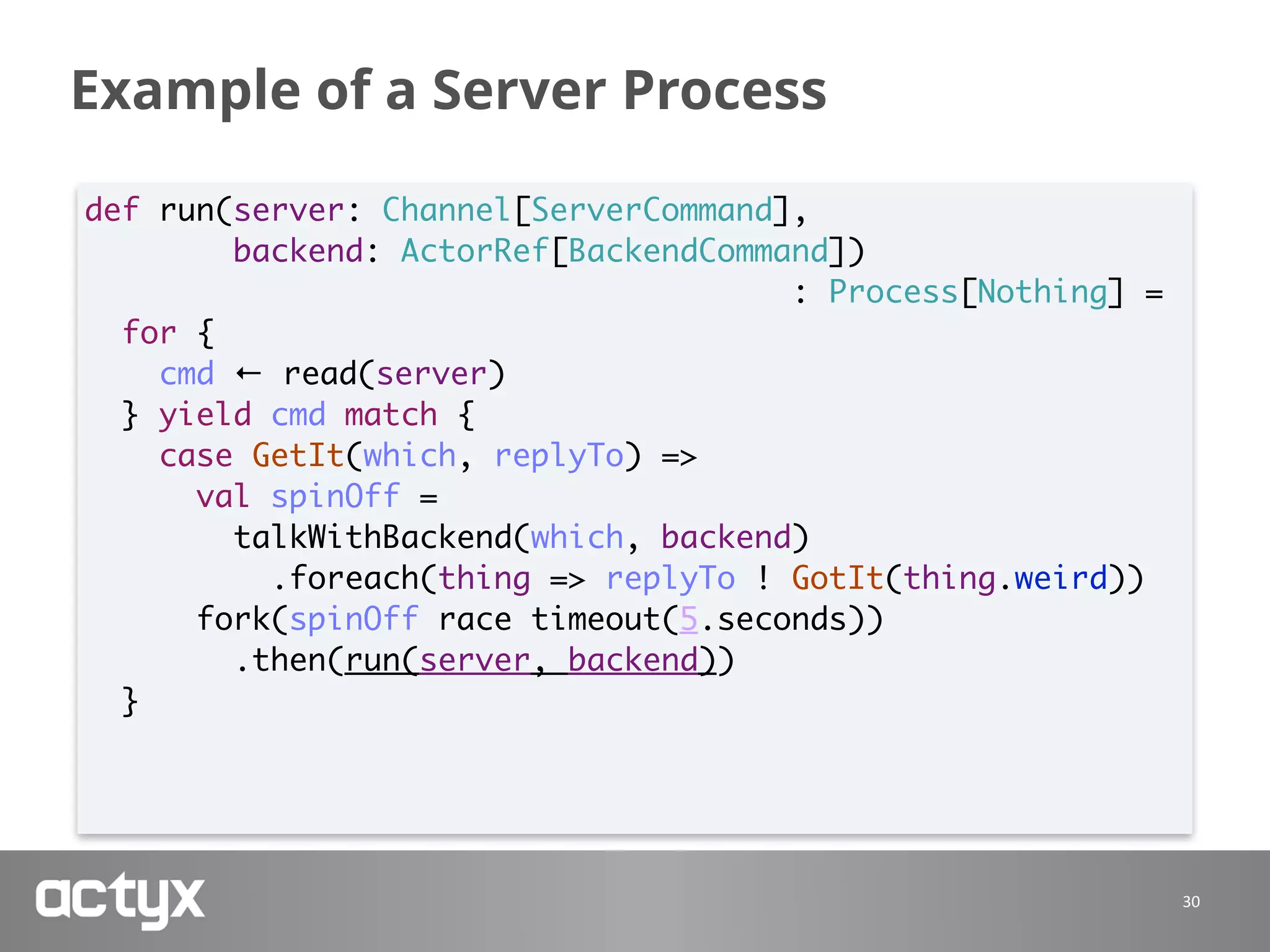 Example of a Server Process
30
def run(server: Channel[ServerCommand],
backend: ActorRef[BackendCommand])
: Process[Nothing] =
for {
cmd ← read(server)
} yield cmd match {
case GetIt(which, replyTo) =>
val spinOff =
talkWithBackend(which, backend)
.foreach(thing => replyTo ! GotIt(thing.weird))
fork(spinOff race timeout(5.seconds))
.then(run(server, backend))
}
 