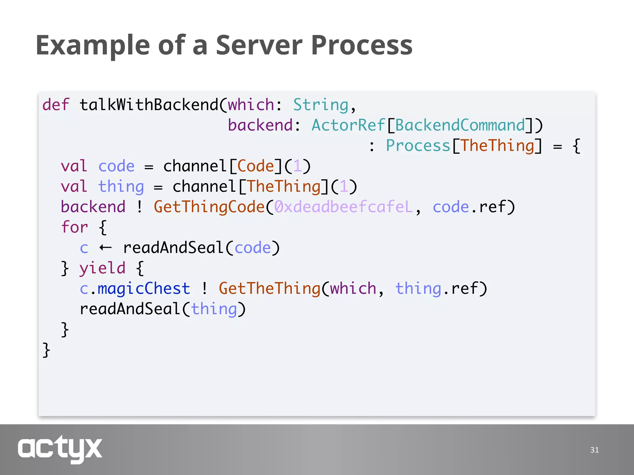 Example of a Server Process
31
def talkWithBackend(which: String,
backend: ActorRef[BackendCommand])
: Process[TheThing] = {
val code = channel[Code](1)
val thing = channel[TheThing](1)
backend ! GetThingCode(0xdeadbeefcafeL, code.ref)
for {
c ← readAndSeal(code)
} yield {
c.magicChest ! GetTheThing(which, thing.ref)
readAndSeal(thing)
}
}
 