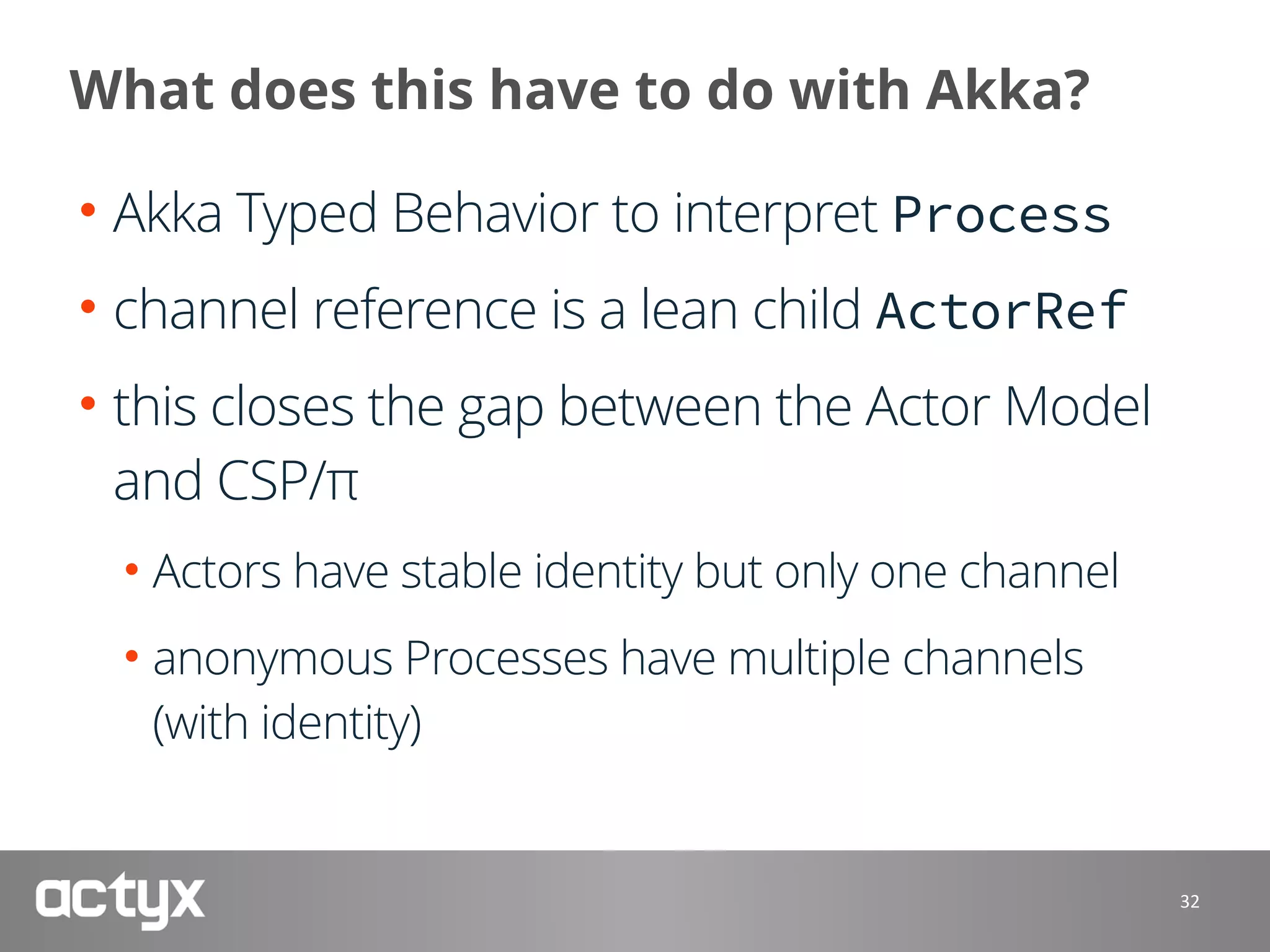 What does this have to do with Akka?
• Akka Typed Behavior to interpret Process
• channel reference is a lean child ActorRef
• this closes the gap between the Actor Model
and CSP/π
• Actors have stable identity but only one channel
• anonymous Processes have multiple channels 
(with identity)
32
 