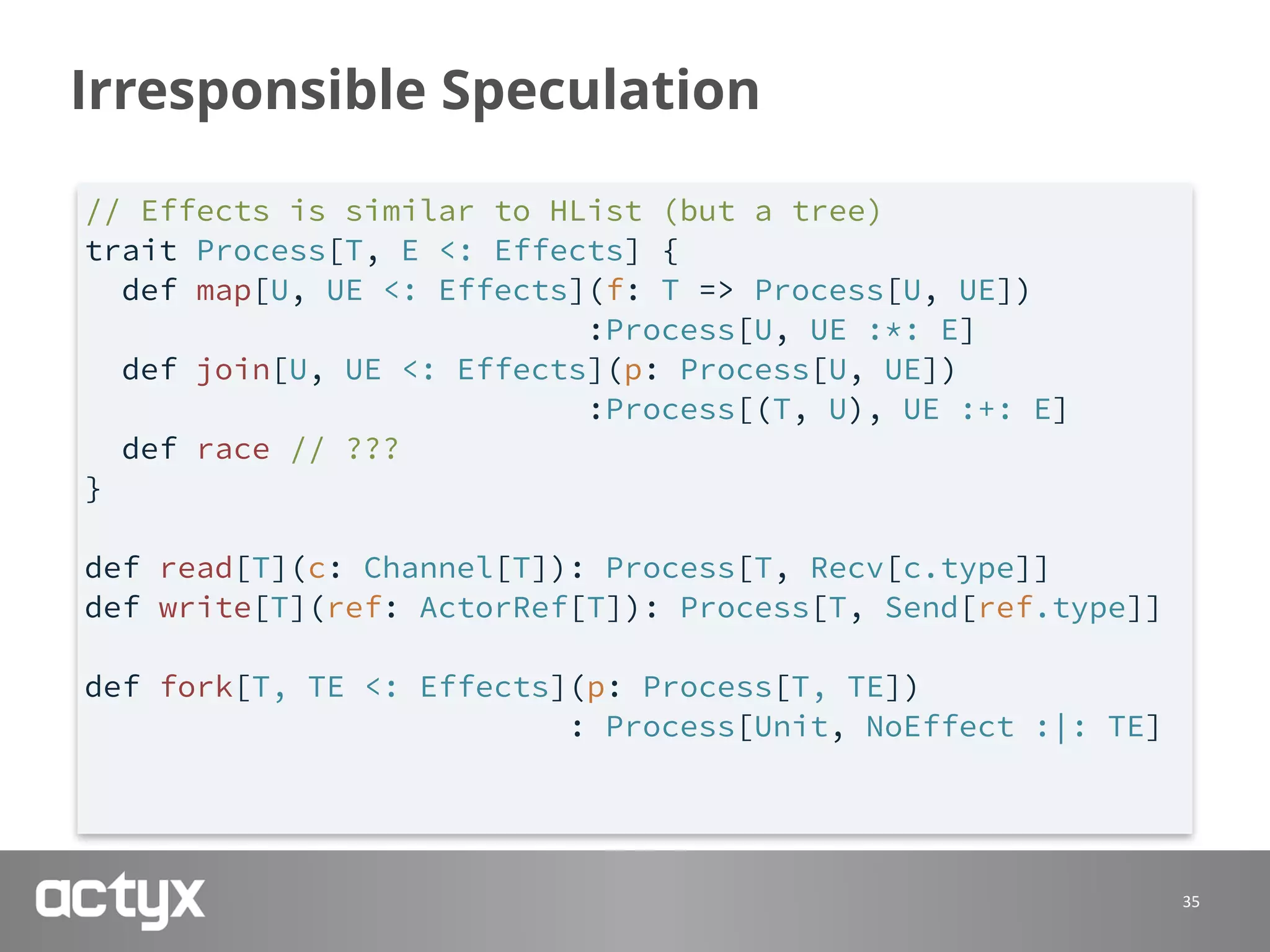 Irresponsible Speculation
35
// Effects is similar to HList (but a tree)
trait Process[T, E <: Effects] {
def map[U, UE <: Effects](f: T => Process[U, UE])
:Process[U, UE :*: E]
def join[U, UE <: Effects](p: Process[U, UE])
:Process[(T, U), UE :+: E]
def race // ???
}
def read[T](c: Channel[T]): Process[T, Recv[c.type]]
def write[T](ref: ActorRef[T]): Process[T, Send[ref.type]]
def fork[T, TE <: Effects](p: Process[T, TE])
: Process[Unit, NoEffect :|: TE]
 