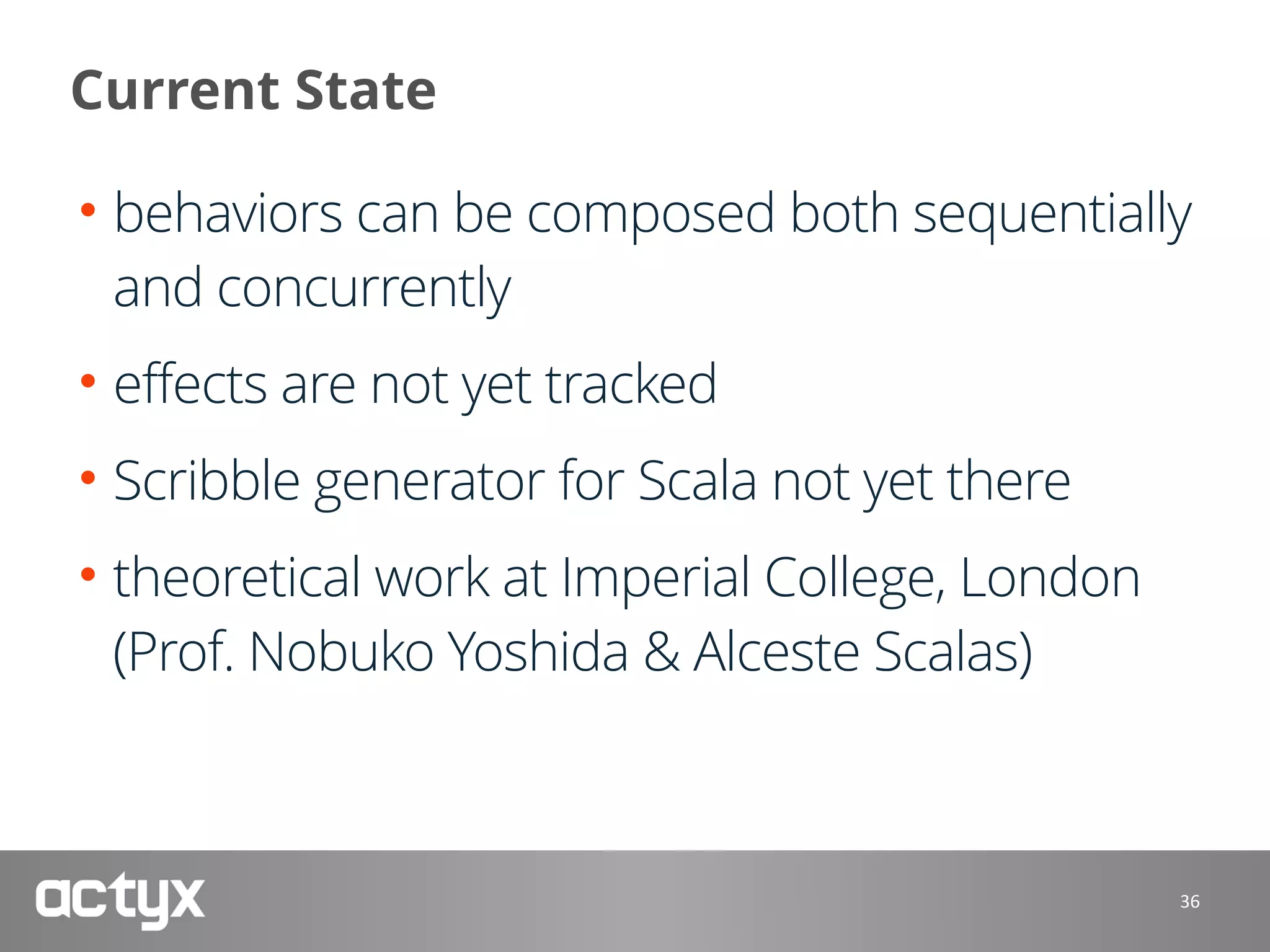 Current State
• behaviors can be composed both sequentially
and concurrently
• effects are not yet tracked
• Scribble generator for Scala not yet there
• theoretical work at Imperial College, London 
(Prof. Nobuko Yoshida & Alceste Scalas)
36
 