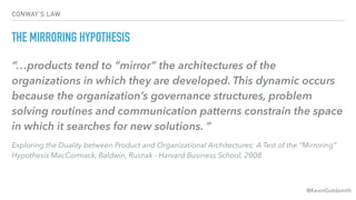 @KevinGoldsmith
CONWAY’S LAW
THE MIRRORING HYPOTHESIS
“…products tend to “mirror” the architectures of the
organizations in which they are developed. This dynamic occurs
because the organization’s governance structures, problem
solving routines and communication patterns constrain the space
in which it searches for new solutions. “
Exploring the Duality between Product and Organizational Architectures: A Test of the “Mirroring”
Hypothesis MacCormack, Baldwin, Rusnak - Harvard Business School, 2008
 