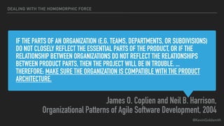 @KevinGoldsmith
IF THE PARTS OF AN ORGANIZATION (E.G. TEAMS, DEPARTMENTS, OR SUBDIVISIONS)
DO NOT CLOSELY REFLECT THE ESSENTIAL PARTS OF THE PRODUCT, OR IF THE
RELATIONSHIP BETWEEN ORGANIZATIONS DO NOT REFLECT THE RELATIONSHIPS
BETWEEN PRODUCT PARTS, THEN THE PROJECT WILL BE IN TROUBLE. ...
THEREFORE: MAKE SURE THE ORGANIZATION IS COMPATIBLE WITH THE PRODUCT
ARCHITECTURE.
James O. Coplien and Neil B. Harrison,
Organizational Patterns of Agile Software Development, 2004
DEALING WITH THE HOMOMORPHIC FORCE
 