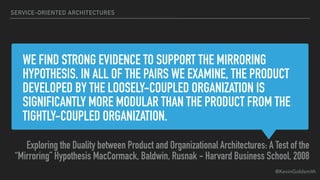 @KevinGoldsmith
WE FIND STRONG EVIDENCE TO SUPPORT THE MIRRORING
HYPOTHESIS. IN ALL OF THE PAIRS WE EXAMINE, THE PRODUCT
DEVELOPED BY THE LOOSELY-COUPLED ORGANIZATION IS
SIGNIFICANTLY MORE MODULAR THAN THE PRODUCT FROM THE
TIGHTLY-COUPLED ORGANIZATION.
Exploring the Duality between Product and Organizational Architectures: A Test of the
“Mirroring” Hypothesis MacCormack, Baldwin, Rusnak - Harvard Business School, 2008
SERVICE-ORIENTED ARCHITECTURES
 