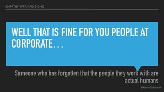 @KevinGoldsmith
WELL THAT IS FINE FOR YOU PEOPLE AT
CORPORATE…
Someone who has forgotten that the people they work with are
actual humans
EMPATHY WARNING SIGNS
 