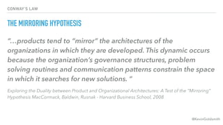 @KevinGoldsmith
CONWAY’S LAW
THE MIRRORING HYPOTHESIS
“…products tend to “mirror” the architectures of the
organizations i...