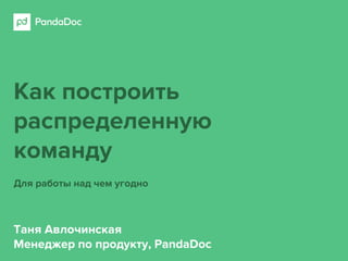 Как построить
распределенную
команду
Для работы над чем угодно
Таня Авлочинская
Менеджер по продукту, PandaDoc
 
