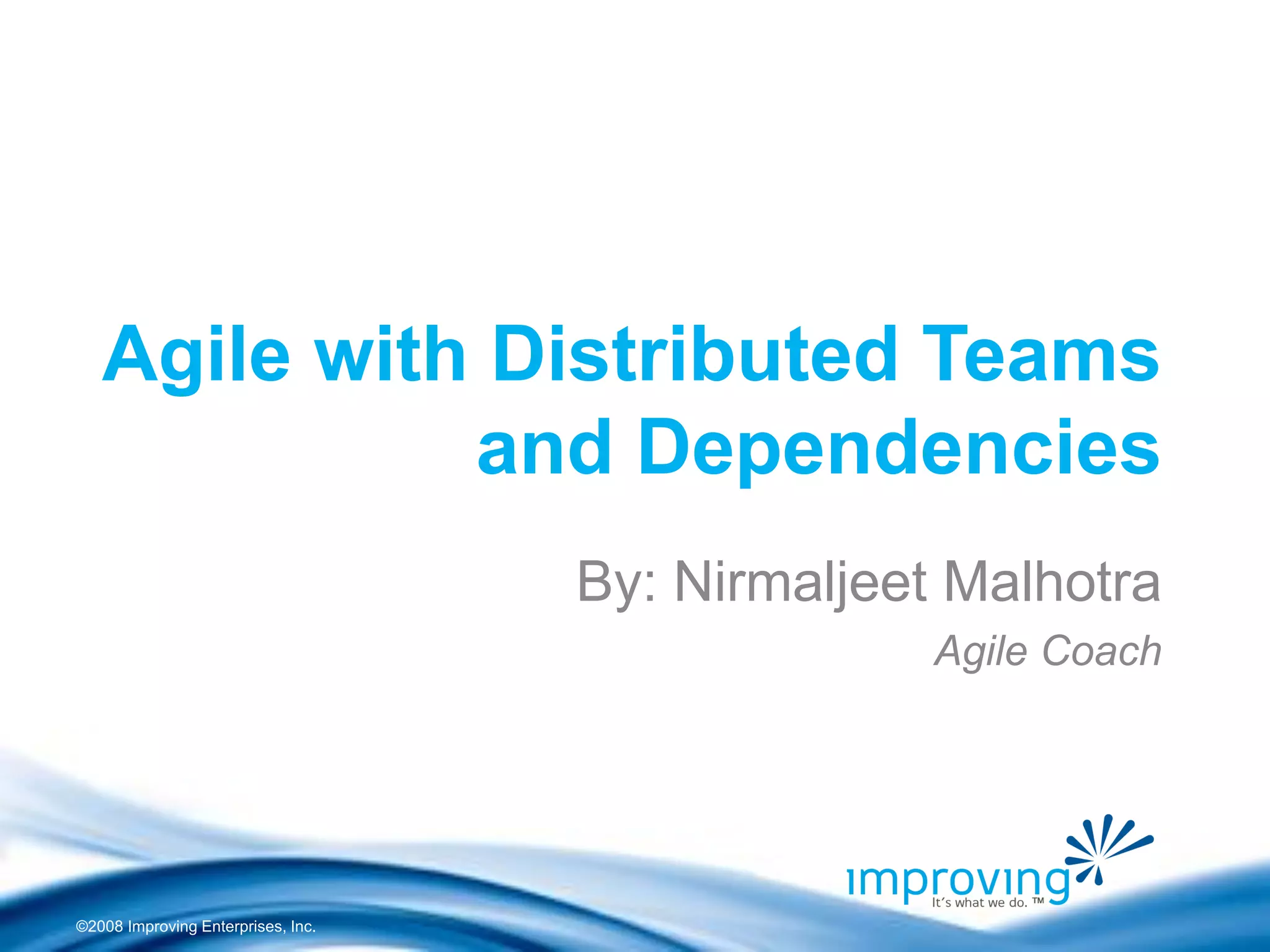 ©2008 Improving Enterprises, Inc. 
Agile with Distributed Teams and Dependencies 
By: Nirmaljeet Malhotra 
Agile Coach  