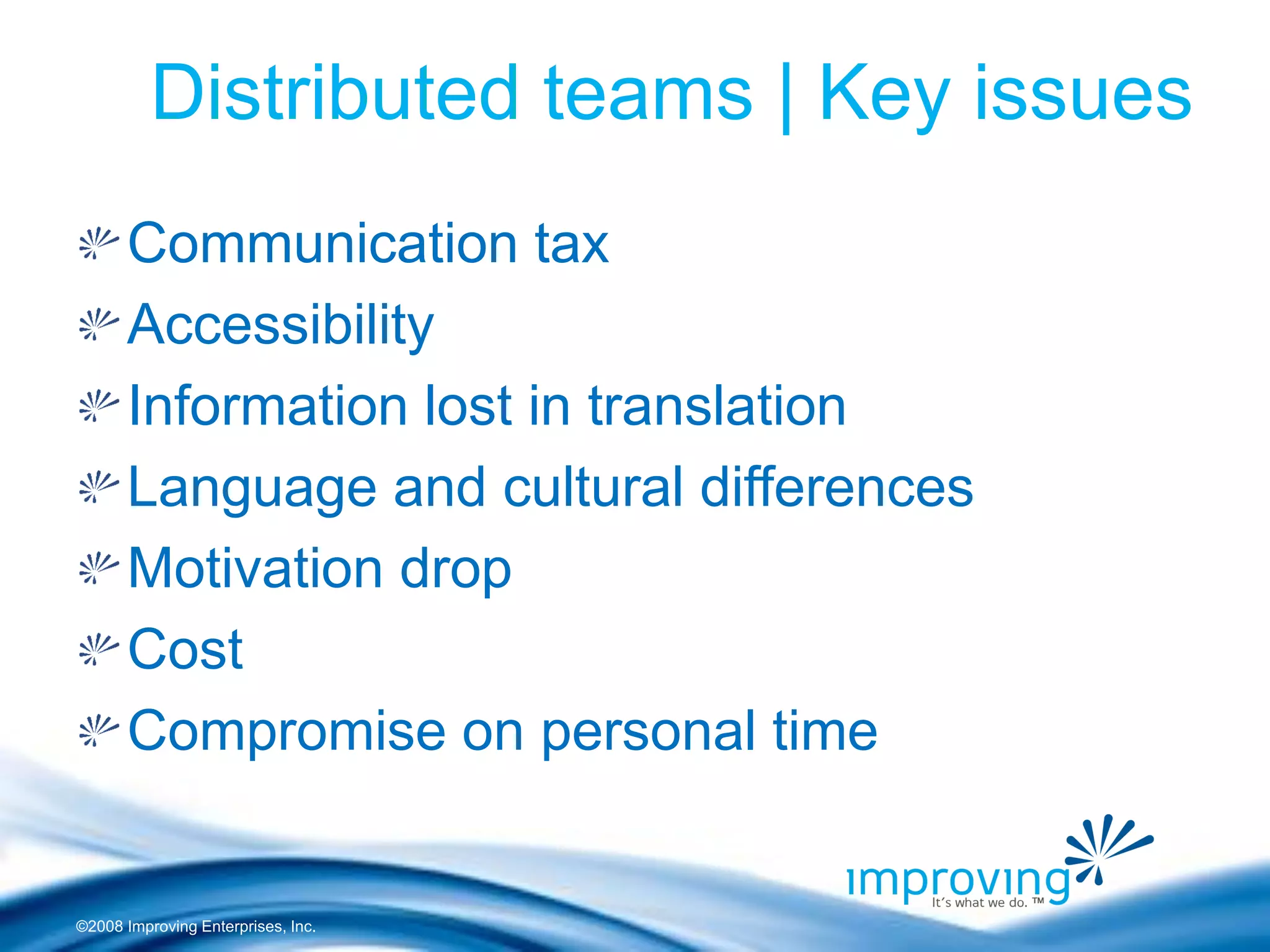 ©2008 Improving Enterprises, Inc. 
Distributed teams | Key issues Communication tax Accessibility Information lost in translation Language and cultural differences Motivation drop Cost Compromise on personal time  