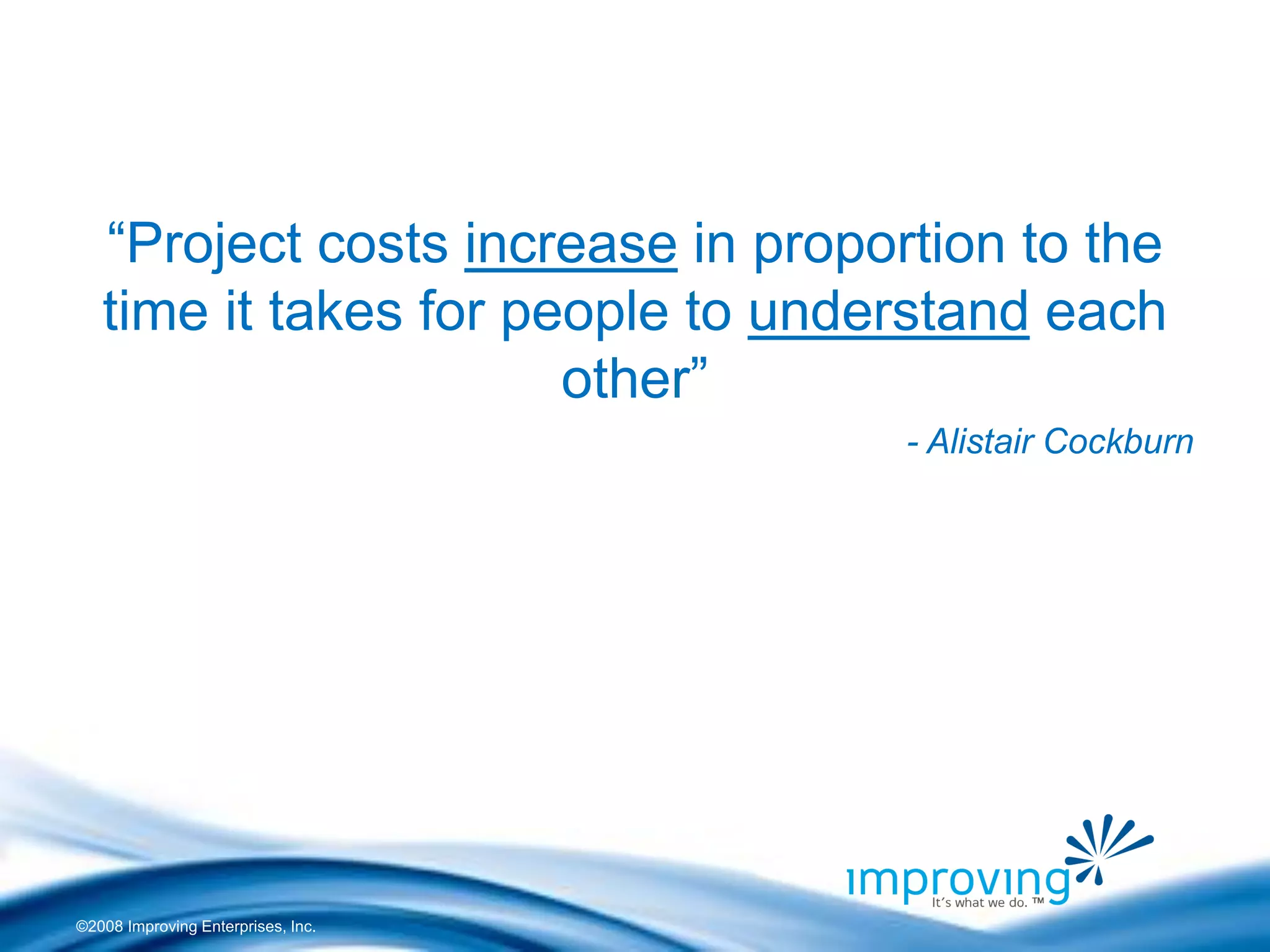 ©2008 Improving Enterprises, Inc. 
“Project costs increase in proportion to the time it takes for people to understand each other” 
- Alistair Cockburn  