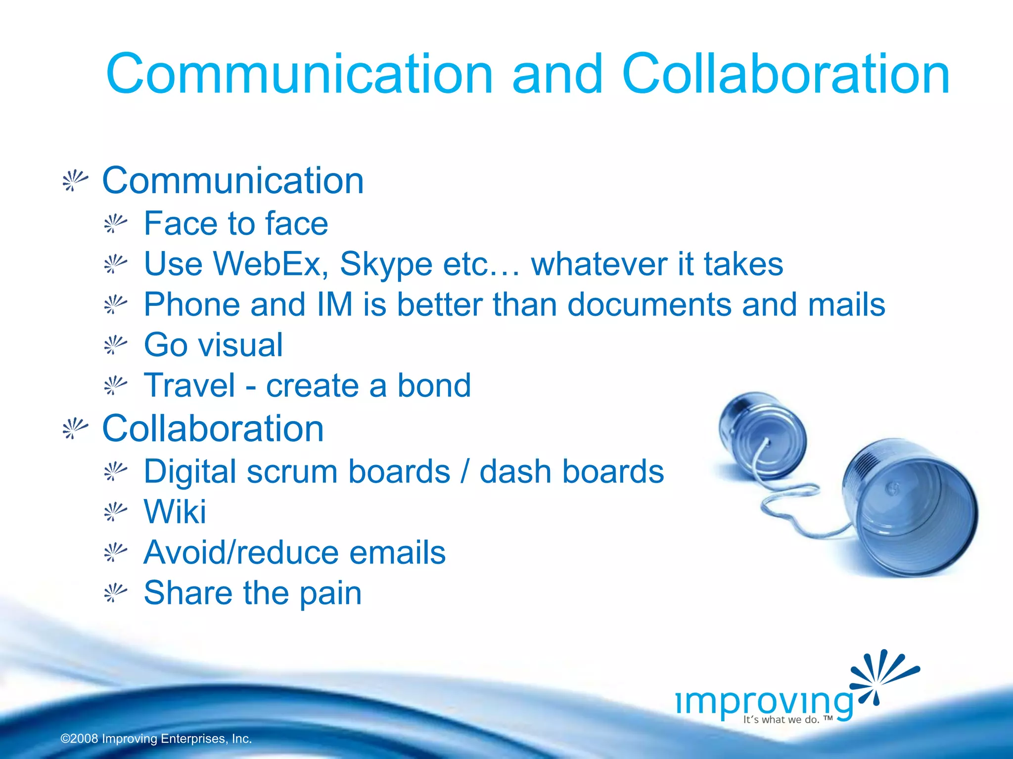 ©2008 Improving Enterprises, Inc. Communication Face to face Use WebEx, Skype etc… whatever it takes Phone and IM is better than documents and mails Go visual Travel - create a bond Collaboration Digital scrum boards / dash boards Wiki Avoid/reduce emails Share the pain 
Communication and Collaboration  