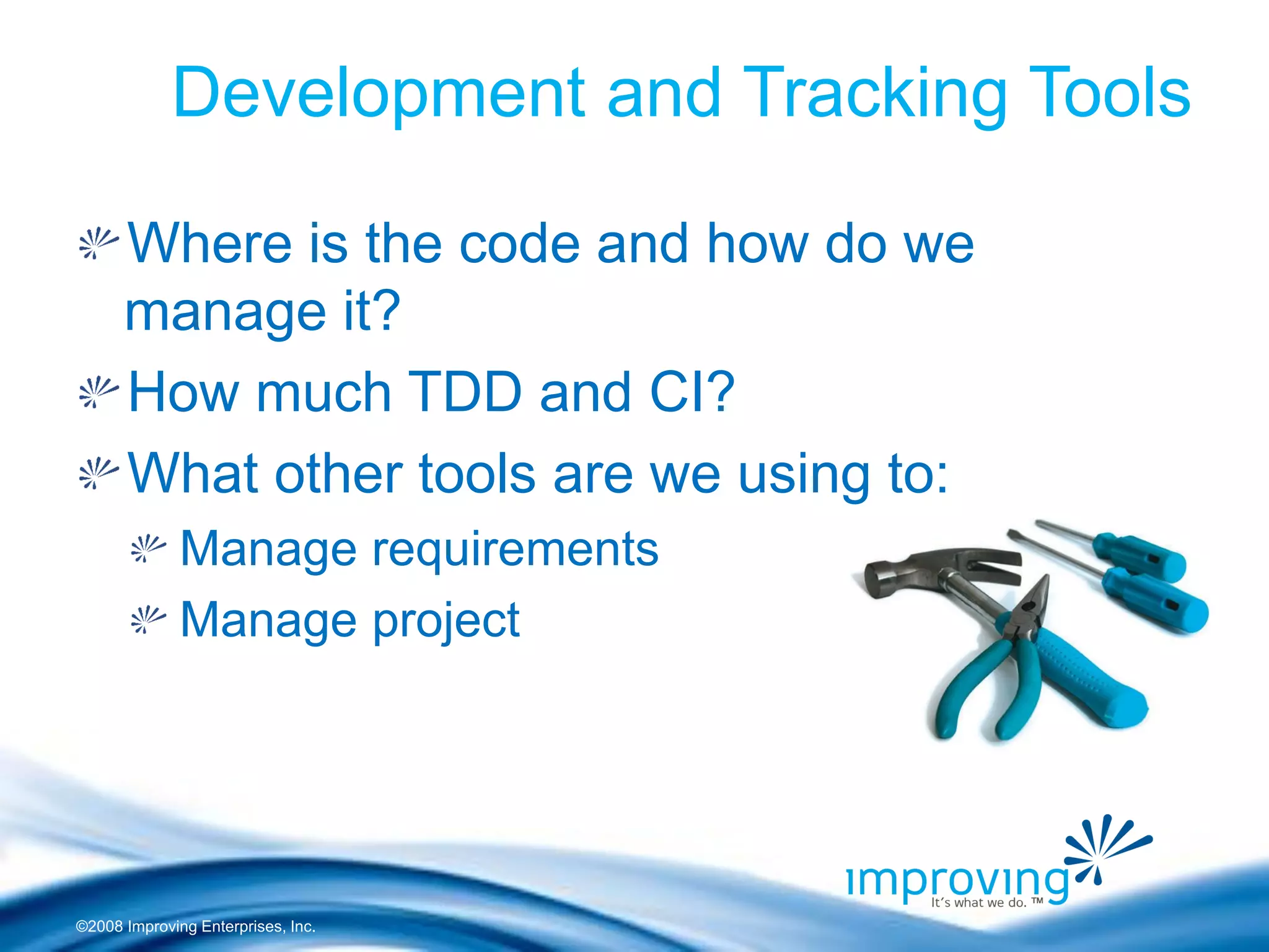 ©2008 Improving Enterprises, Inc. 
Development and Tracking Tools Where is the code and how do we manage it? How much TDD and CI? What other tools are we using to: Manage requirements Manage project 
 