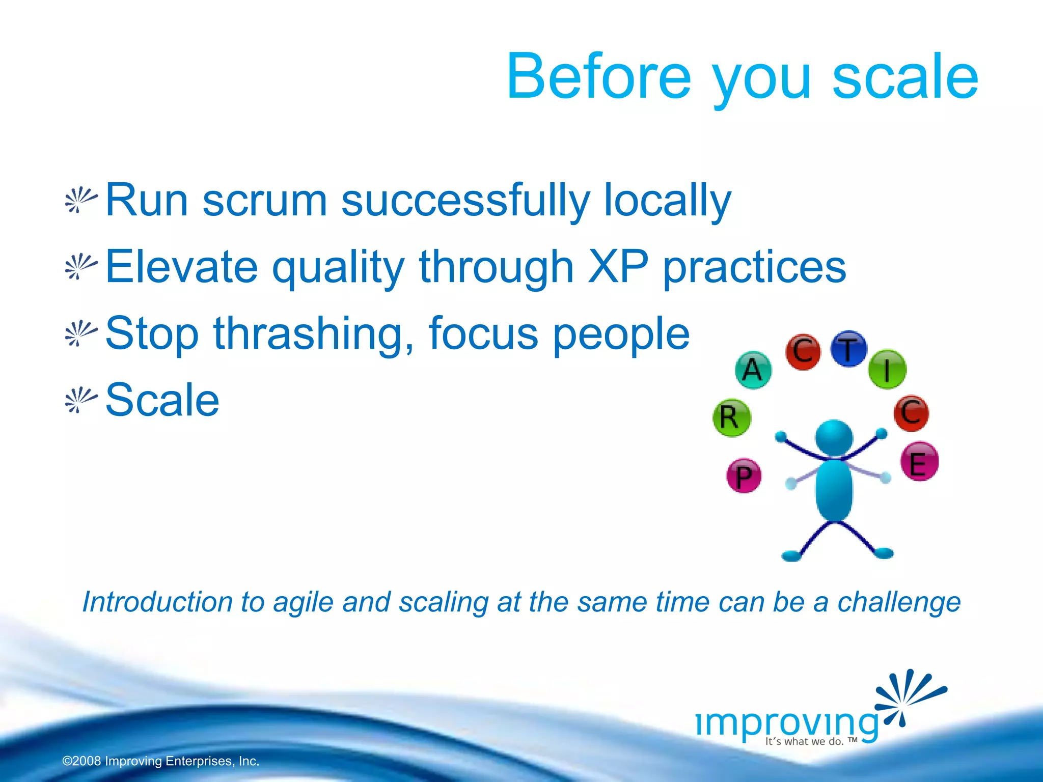 ©2008 Improving Enterprises, Inc. 
Before you scale Run scrum successfully locally Elevate quality through XP practices Stop thrashing, focus people Scale 
Introduction to agile and scaling at the same time can be a challenge  
