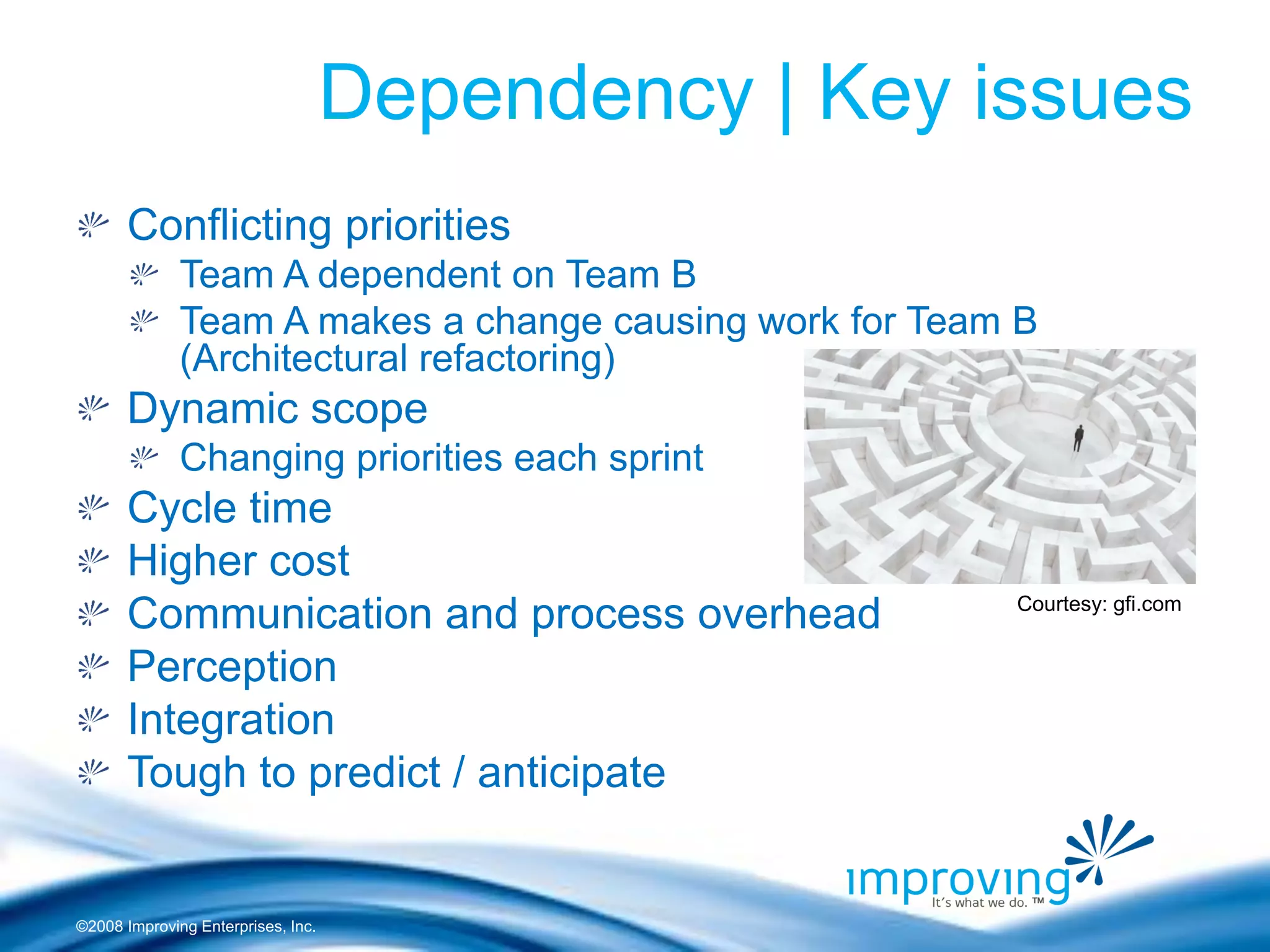 ©2008 Improving Enterprises, Inc. 
Dependency | Key issues Conflicting priorities Team A dependent on Team B Team A makes a change causing work for Team B (Architectural refactoring) Dynamic scope Changing priorities each sprint Cycle time Higher cost Communication and process overhead Perception Integration Tough to predict / anticipate 
Courtesy: gfi.com  